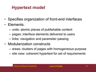 Hypertext model
• Specifies organization of front-end interfaces
• Elements:
– units: atomic pieces of publishable content
– pages: interface elements delivered to users
– links: navigation and parameter passing
• Modularization constructs
– areas: clusters of pages with homogeneous purpose
– site view: coherent hypertext for set of requirements
21
Advanced Software Engineering Lesson7WebML
 