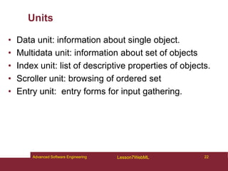 Units
• Data unit: information about single object.
• Multidata unit: information about set of objects
• Index unit: list of descriptive properties of objects.
• Scroller unit: browsing of ordered set
• Entry unit: entry forms for input gathering.
22
Advanced Software Engineering Lesson7WebML
 