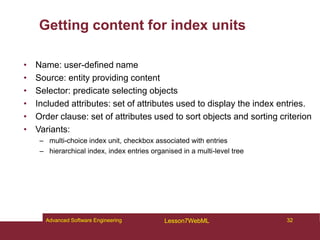 Getting content for index units
• Name: user-defined name
• Source: entity providing content
• Selector: predicate selecting objects
• Included attributes: set of attributes used to display the index entries.
• Order clause: set of attributes used to sort objects and sorting criterion
• Variants:
– multi-choice index unit, checkbox associated with entries
– hierarchical index, index entries organised in a multi-level tree
32
Advanced Software Engineering Lesson7WebML
 