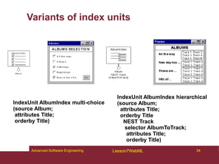 Variants of index units
IndexUnit AlbumIndex hierarchical
(source Album;
attributes Title;
orderby Title
NEST Track
selector AlbumToTrack;
attributes Title;
orderby Title)
IndexUnit AlbumIndex multi-choice
(source Album;
attributes Title;
orderby Title)
34
Advanced Software Engineering Lesson7WebML
 