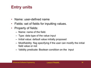 Entry units
• Name: user-defined name
• Fields: set of fields for inputting values.
• Property of fields:
– Name: name of the field.
– Type: data type of the value input
– Initial value: default value initially proposed
– Modifiability: flag specifying if the user can modify the initial
field value or not
– Validity predicate: Boolean condition on the input
36
Advanced Software Engineering Lesson7WebML
 