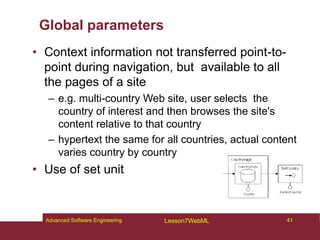Global parameters
• Context information not transferred point-to-
point during navigation, but available to all
the pages of a site
– e.g. multi-country Web site, user selects the
country of interest and then browses the site's
content relative to that country
– hypertext the same for all countries, actual content
varies country by country
• Use of set unit
41
Advanced Software Engineering Lesson7WebML
 