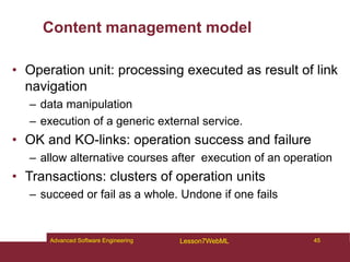 Content management model
• Operation unit: processing executed as result of link
navigation
– data manipulation
– execution of a generic external service.
• OK and KO-links: operation success and failure
– allow alternative courses after execution of an operation
• Transactions: clusters of operation units
– succeed or fail as a whole. Undone if one fails
45
Advanced Software Engineering Lesson7WebML
 