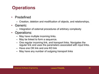 Operations
• Predefined
– Creation, deletion and modification of objects, and relationships.
• Generic
– Integration of external procedures of arbitrary complexity
• Operations:
– May have multiple incoming links.
– May be linked to form a sequence.
– One regular incoming link, and transport links. Navigates the
regular link and uses the parameters associated with input links.
– Have one OK link and one KO link
– May have any number of outgoing transport links
46
Advanced Software Engineering Lesson7WebML
 