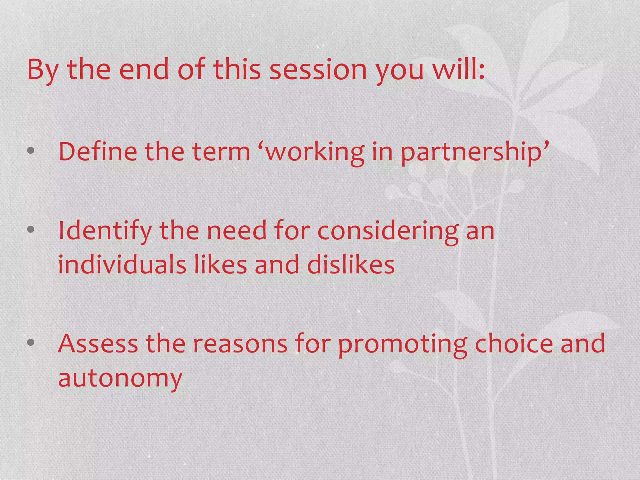 By the end of this session you will: 
• Define the term ‘working in partnership’ 
• Identify the need for considering an 
individuals likes and dislikes 
• Assess the reasons for promoting choice and 
autonomy 
 