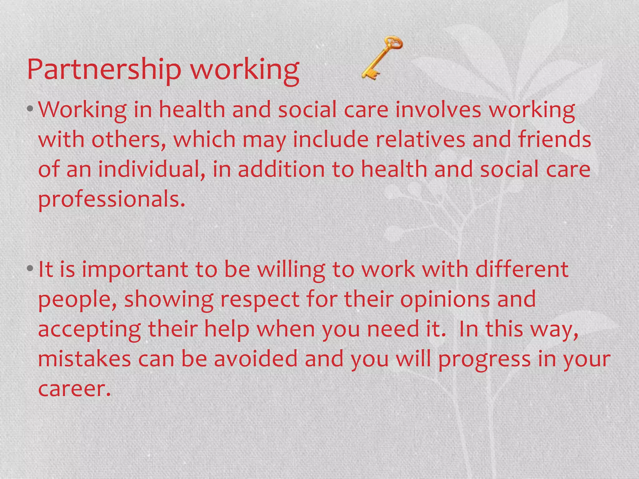 Partnership working 
•Working in health and social care involves working 
with others, which may include relatives and friends 
of an individual, in addition to health and social care 
professionals. 
• It is important to be willing to work with different 
people, showing respect for their opinions and 
accepting their help when you need it. In this way, 
mistakes can be avoided and you will progress in your 
career. 
 