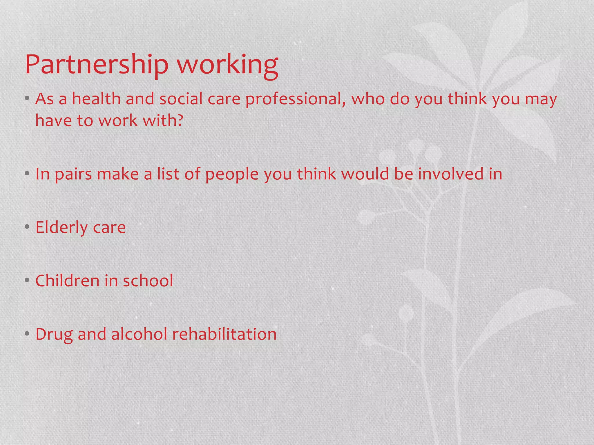 Partnership working 
• As a health and social care professional, who do you think you may 
have to work with? 
• In pairs make a list of people you think would be involved in 
• Elderly care 
• Children in school 
• Drug and alcohol rehabilitation 
 