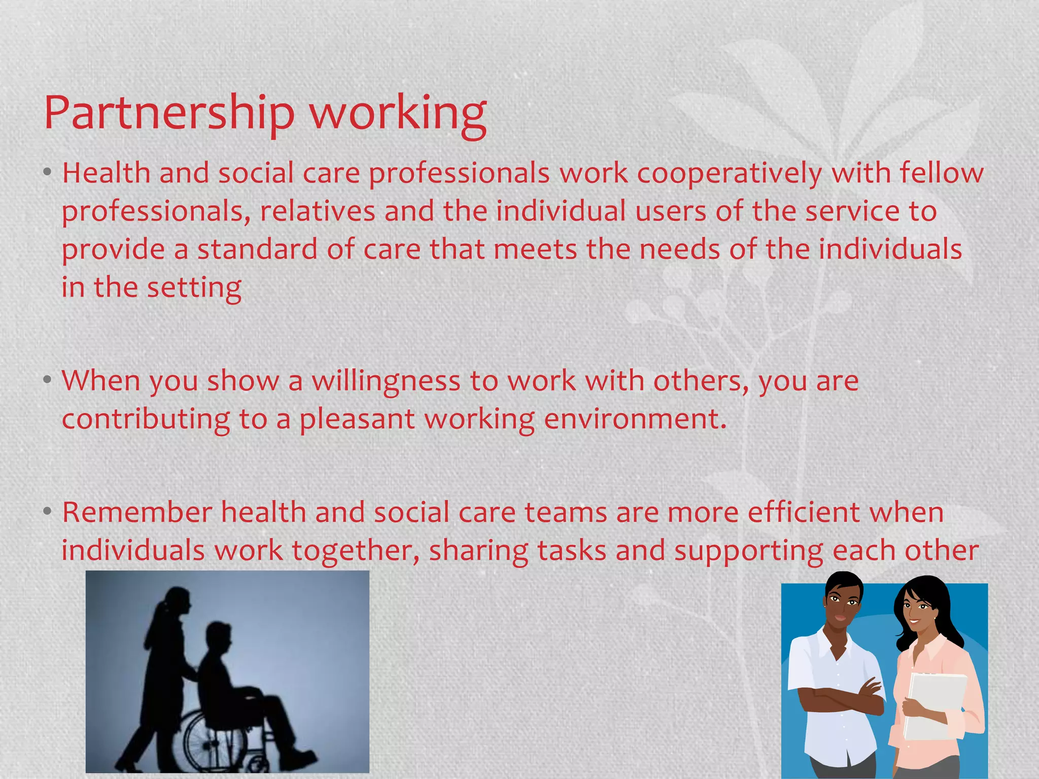 Partnership working 
• Health and social care professionals work cooperatively with fellow 
professionals, relatives and the individual users of the service to 
provide a standard of care that meets the needs of the individuals 
in the setting 
• When you show a willingness to work with others, you are 
contributing to a pleasant working environment. 
• Remember health and social care teams are more efficient when 
individuals work together, sharing tasks and supporting each other 
 