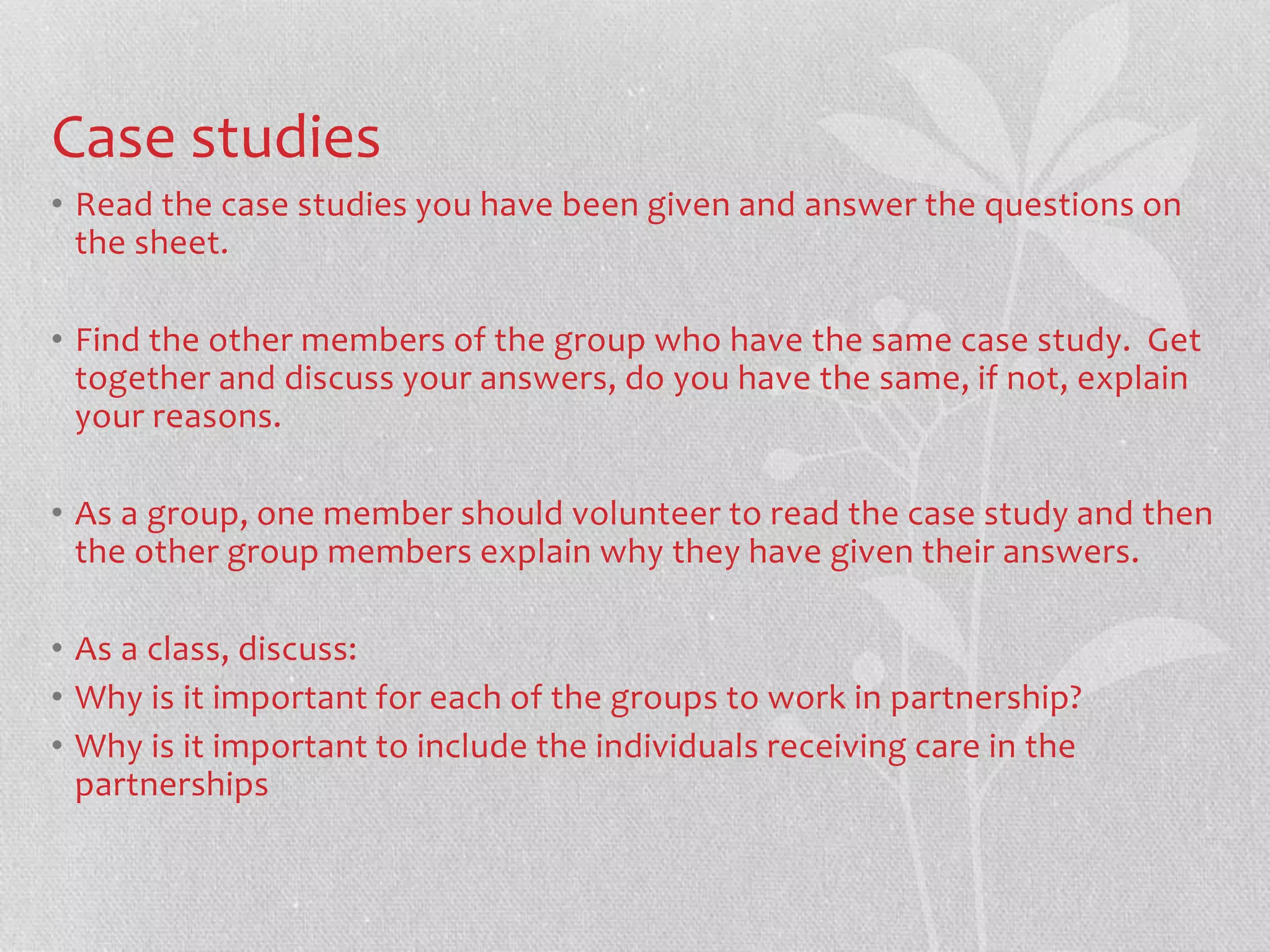 Case studies 
• Read the case studies you have been given and answer the questions on 
the sheet. 
• Find the other members of the group who have the same case study. Get 
together and discuss your answers, do you have the same, if not, explain 
your reasons. 
• As a group, one member should volunteer to read the case study and then 
the other group members explain why they have given their answers. 
• As a class, discuss: 
• Why is it important for each of the groups to work in partnership? 
• Why is it important to include the individuals receiving care in the 
partnerships 
 
