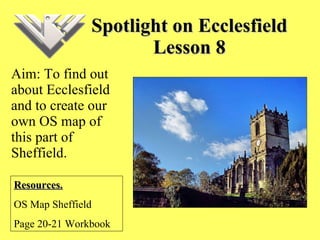 Spotlight on Ecclesfield Lesson 8 Aim: To find out about Ecclesfield and to create our own OS map of this part of Sheffield. Resources. OS Map Sheffield Page 20-21 Workbook 