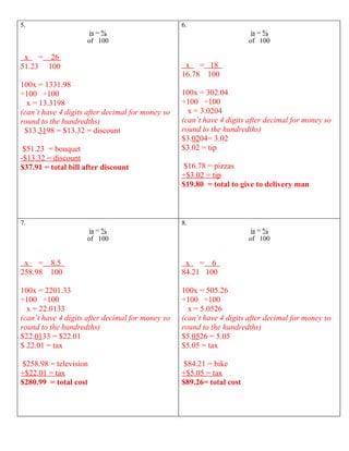 5.                                                6.
                      is = %                                            is = %
                     of 100                                            of 100

 x = 26
51.23 100                                          x = 18
                                                  16.78 100
100x = 1331.98
÷100 ÷100                                         100x = 302.04
  x = 13.3198                                     ÷100 ÷100
(can’t have 4 digits after decimal for money so     x = 3.0204
round to the hundredths)                          (can’t have 4 digits after decimal for money so
 $13.3198 = $13.32 = discount                     round to the hundredths)
                                                  $3.0204= 3.02
 $51.23 = bouquet                                 $3.02 = tip
-$13.32 = discount
$37.91 = total bill after discount                 $16.78 = pizzas
                                                  +$3.02 = tip
                                                  $19.80 = total to give to delivery man



7.                                                8.
                      is = %                                            is = %
                     of 100                                            of 100


 x = 8.5                                           x = 6
258.98 100                                        84.21 100

100x = 2201.33                                    100x = 505.26
÷100 ÷100                                         ÷100 ÷100
  x = 22.0133                                       x = 5.0526
(can’t have 4 digits after decimal for money so   (can’t have 4 digits after decimal for money so
round to the hundredths)                          round to the hundredths)
$22.0133 = $22.01                                 $5.0526 = 5.05
$ 22.01 = tax                                     $5.05 = tax

 $258.98 = television                              $84.21 = bike
+$22.01 = tax                                     +$5.05 = tax
$280.99 = total cost                              $89.26= total cost
 