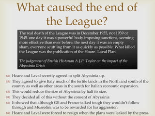 What caused the end of
           the League?
                
       The real death of the League was in December 1935, not 1939 or
       1945. one day it was a powerful body imposing sanctions, seeming
       more effective than ever before; the next day it was an empty
       sham, everyone scuttling from it as quickly as possible. What killed
       the League was the publication of the Hoare- Laval Plan.

       The judgement of British Historian A.J.P. Taylor on the impact of the
       Abyssinia Crisis

 Hoare and Laval secretly agreed to split Abyssinia up.
 They agreed to give Italy much of the fertile lands in the North and south of the
  country as well as other areas in the south for Italian economic expansion.
 This would reduce the size of Abyssinia by half its size.
 They decided all of this without the consent of Abyssinia
 It showed that although GB and France talked tough they wouldn’t follow
  through and Mussolini was to be rewarded for his aggression
 Hoare and Laval were forced to resign when the plans were leaked by the press.
 
