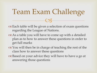 Team Exam Challenge
          
 Each table will be given a selection of exam questions
  regarding the League of Nations.
 As a table you will have to come up with a detailed
  plan as to how to answer these questions in order to
  get full marks
 You will then be in charge of teaching the rest of the
  class how to answer these questions
 Based on your advice they will have to have a go at
  answering those questions
 