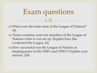 Exam questions
              
 What were the main aims of the League of Nations?
  (4)
 Some countries were not members of the League of
  Nations when it was set up. Explain how this
  weakened the League. (6)
 How successful was the League of Nations at
  keeping peace in the 1920’s and 1930’s? Explain your
  answer. (10)
 