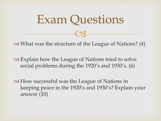 Exam Questions
              
 What was the structure of the League of Nations? (4)

 Explain how the League of Nations tried to solve
  social problems during the 1920’s and 1930’s. (6)

 How successful was the League of Nations in
  keeping peace in the 1920’s and 1930’s? Explain your
  answer (10)
 