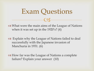 Exam Questions
              
 What were the main aims of the League of Nations
  when it was set up in the 1920’s? (4)

 Explain why the League of Nations failed to deal
 successfully with the Japanese invasion of
 Manchuria in 1931. (6)

 How far was the League of Nations a complete
  failure? Explain your answer (10)
 