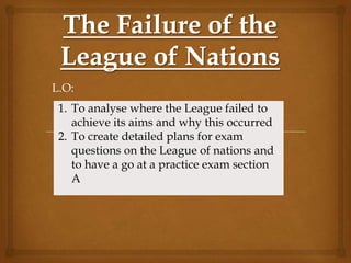 L.O:
 1. To analyse where the League failed to
    achieve its aims and why this occurred
 2. To create detailed plans for exam
    questions on the League of nations and
    to have a go at a practice exam section
    A
 