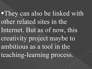 They can also be linked with
other related sites in the
Internet. But as of now, this
creativity project maybe to
ambitious as a tool in the
teaching-learning process.
 