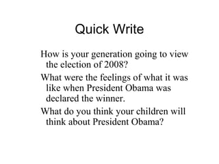 Quick Write
How is your generation going to view
 the election of 2008?
What were the feelings of what it was
 like when President Obama was
 declared the winner.
What do you think your children will
 think about President Obama?
 