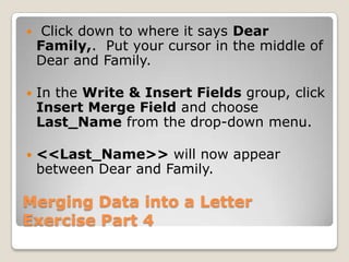 Merging Data into a Letter
Exercise Part 4
 Click down to where it says Dear
Family,. Put your cursor in the middle of
Dear and Family.
 In the Write & Insert Fields group, click
Insert Merge Field and choose
Last_Name from the drop-down menu.
 <<Last_Name>> will now appear
between Dear and Family.
 