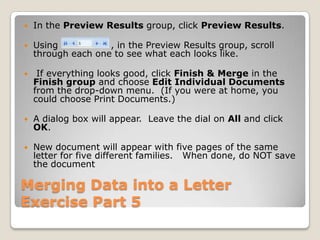 Merging Data into a Letter
Exercise Part 5
 In the Preview Results group, click Preview Results.
 Using , in the Preview Results group, scroll
through each one to see what each looks like.
 If everything looks good, click Finish & Merge in the
Finish group and choose Edit Individual Documents
from the drop-down menu. (If you were at home, you
could choose Print Documents.)
 A dialog box will appear. Leave the dial on All and click
OK.
 New document will appear with five pages of the same
letter for five different families. When done, do NOT save
the document
 