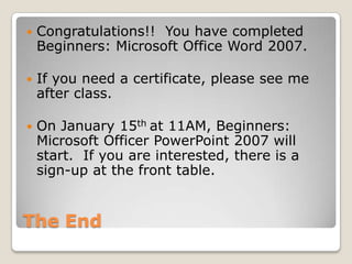The End
 Congratulations!! You have completed
Beginners: Microsoft Office Word 2007.
 If you need a certificate, please see me
after class.
 On January 15th at 11AM, Beginners:
Microsoft Officer PowerPoint 2007 will
start. If you are interested, there is a
sign-up at the front table.
 