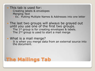 The Mailings Tab
 This tab is used for:
◦ Creating labels & envelopes
◦ Merging Text
 Ex. Putting Multiple Names & Addresses into one letter
 The last two groups will always be grayed out
until you use one of the first two groups.
◦ The 1st group is for creating envelopes & labels.
◦ The 2nd group is used to start a mail merge
 What is a mail merge?
◦ It is when you merge data from an external source into
the document.
 