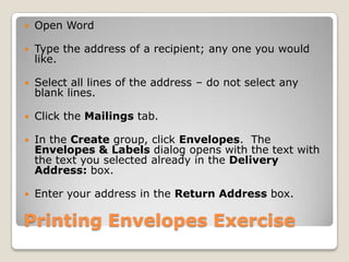 Printing Envelopes Exercise
 Open Word
 Type the address of a recipient; any one you would
like.
 Select all lines of the address – do not select any
blank lines.
 Click the Mailings tab.
 In the Create group, click Envelopes. The
Envelopes & Labels dialog opens with the text with
the text you selected already in the Delivery
Address: box.
 Enter your address in the Return Address box.
 