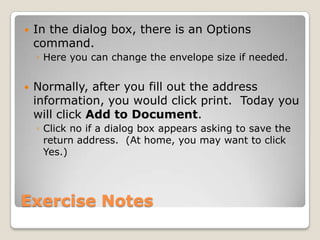 Exercise Notes
 In the dialog box, there is an Options
command.
◦ Here you can change the envelope size if needed.
 Normally, after you fill out the address
information, you would click print. Today you
will click Add to Document.
◦ Click no if a dialog box appears asking to save the
return address. (At home, you may want to click
Yes.)
 