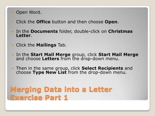 Merging Data into a Letter
Exercise Part 1
 Open Word.
 Click the Office button and then choose Open.
 In the Documents folder, double-click on Christmas
Letter.
 Click the Mailings Tab.
 In the Start Mail Merge group, click Start Mail Merge
and choose Letters from the drop-down menu.
 Then in the same group, click Select Recipients and
choose Type New List from the drop-down menu.
 