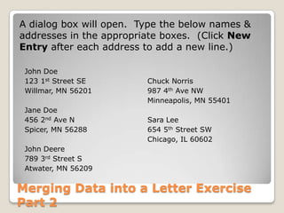Merging Data into a Letter Exercise
Part 2
John Doe
123 1st Street SE
Willmar, MN 56201
Jane Doe
456 2nd Ave N
Spicer, MN 56288
John Deere
789 3rd Street S
Atwater, MN 56209
Chuck Norris
987 4th Ave NW
Minneapolis, MN 55401
Sara Lee
654 5th Street SW
Chicago, IL 60602
A dialog box will open. Type the below names &
addresses in the appropriate boxes. (Click New
Entry after each address to add a new line.)
 