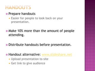  Prepare handouts
 Easier for people to look back on your
presentation.
 Make 10% more than the amount of people
attending.
 Distribute handouts before presentation.
 Handout alternative: www.slideshare.net
 Upload presentation to site
 Get link to give audience
 