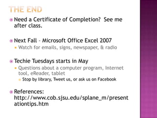  Need a Certificate of Completion? See me
after class.
 Next Fall – Microsoft Office Excel 2007
 Watch for emails, signs, newspaper, & radio
 Techie Tuesdays starts in May
 Questions about a computer program, Internet
tool, eReader, tablet
 Stop by library, Tweet us, or ask us on Facebook
 References:
http://www.cob.sjsu.edu/splane_m/present
ationtips.htm
 