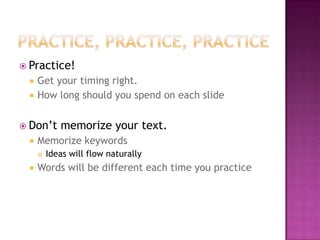  Practice!
 Get your timing right.
 How long should you spend on each slide
 Don’t memorize your text.
 Memorize keywords
 Ideas will flow naturally
 Words will be different each time you practice
 
