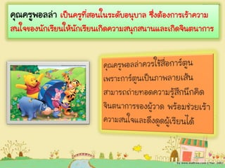 คุณครูพอลล่า เป็นครูที่สอนในระดับอนุบาล ซึ่งต้องการเร้าความ
สนใจของนักเรียนให้นักเรียนเกิดความสนุกสนานและเกิดจินตนาการ
 