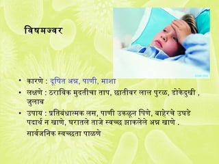 िवषमज्वर
• कारणे : दूिषत अन्न, पाणी, माशा
• लक्षणे : ठरािवक मुदतीचा ताप, छातीवर लाल पुरळ, डोकेदुखी ,
जिुलाब
• उपाय : प्रितबंजधात्मक लस, पाणी उकळून िपणे, बाहेरचे उघडे
पदाथर्क न खाणे, घरातले ताजिे स्वच्छ झाकलेले अन्न खाणे .
सावर्कजििनक स्वच्छता पाळणे
 
