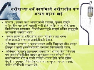 शरीराच्या सवर्ग कायार्गमध्ये शरीरातील पाण्याला
अत्यंत महत्व आहे
• कॉलरा , हगजवण अशा आजारांमध्ये उलट्या, जुलाब यांमुळे
शरीरातील पाण्याची पातळी कमी होते. शरीर शुष्क होते.याला
िनजर्गलीभवन म्हणतात. िनजर्गलीभवनामुळे माणूस क्वचिचत मृत्युमुखी
पडण्याची शक्यता असते.
• जुलाब झाल्यास शरीरातील पाण्याची कमतरता भरून
काढण्यासाठी रुग्णाला जलसंजीवनी देतात.
• १ पेलाभर पाण्यात १ चमचा साखर आिण िचमुटभर मीठ घालून
हलवून ते पाणी (जलसंजीवनी) रुग्णाला िपण्यासाठी देतात.
• अितसार (जुलाब) झाल्यावर आतड्याची शोषण ियाक्रिया िबघडते
पण जलसंजीवनीतील साखर आतड्यात सहज शोषली जाते.
साखरेबरोबर मीठ व पाणी यांचेही शोषण होते आिण पुढील
वैद्यकीय उपचार िमळेपयर्यंत रोग्याला तात्पुरता आराम पडतो.
गजंभीर पिरिस्थती टाळता येते.
 