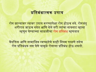 प्रतितबंधात्मक उपाय
रोगज झाल्यावर त्यावर उपाय करण्यापेक्षा रोगज होऊच नये. रोगजजंतू
शरीरात जाऊच नयेत आिण गजेले तरी त्यांचा नायनाट व्हावा
म्हणून घेण्याच्या काळजीला रोगज प्रतितबंध म्हणतात
वैयिक्तिक आिण सामािजक स्वच्छतेचे काही िनयम पाळणे तसेच
रोगज प्रतितबंधक लस घेणे यामुळे रोगजाला प्रतितबंध होऊ शकतो.
 