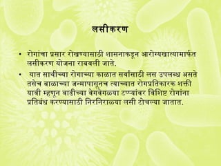 लसीकरण
• रोगजांचा प्रतसार रोखण्यासाठी शासनाकडून आरोग्यखात्यामाफतर्ग त
लसीकरण योजना राबवली जाते.
• यात साथीच्या रोगजाच्या काळात सवार्यंसाठी लस उपलब्ध असते
तसेच बाळाच्या जन्मापासूनच त्याच्यात रोगजप्रतितकारक शक्तिी
यावी म्हणून वाढीच्या वेगजवेगजळ्या टप्प्यांवर िविशष्ट रोगजांना
प्रतितबंध करण्यासाठी िनरिनराळ्या लसी टोचल्या जातात.
 