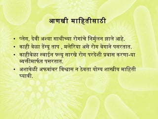 आणखी मािगुहतीसाठी
• प्लेग, देवी अर्श्यका साथमीच्यका रोगांचे िगुनमुर्यलन झाले आहे.
• काही वेळा डेंग्यकू ताप  , मलेिरयका अर्से रोग वेगाने प सरतात.
• काहीवेळा स्वाईन फ्ल्यकू सारखे रोग प रदेशी प्रतवास करणा-यका
व्यक्तिीमाफतर्य त प सरतात.
• अर्शावेळी अर्फतवांवर िगुवश्वास न ठेवता यकोग्यक शास्त्रीयक मािगुहती
घ्यकावी.
 