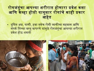 रोगजंतूंचा आणपल्या शरीरात होणारा प्रक्रवसेश किंसर्ा
आणिण किंे व्हा होतो यानुसर्ार रोगांचे किंाही प्रक्रकिंार
आणहेत
• दुिषित अन्न, पाणी, हवसा तसर्ेच रोगी व्यक्तीचा सर्हवसासर् आणिण
सर्ंपकिंर्व ितच्या वसस्तू वसापरणे यांमुळे रोगजंतूंचा आणपल्या शरीरात
प्रक्रवसेश होऊ शकिंतो
 