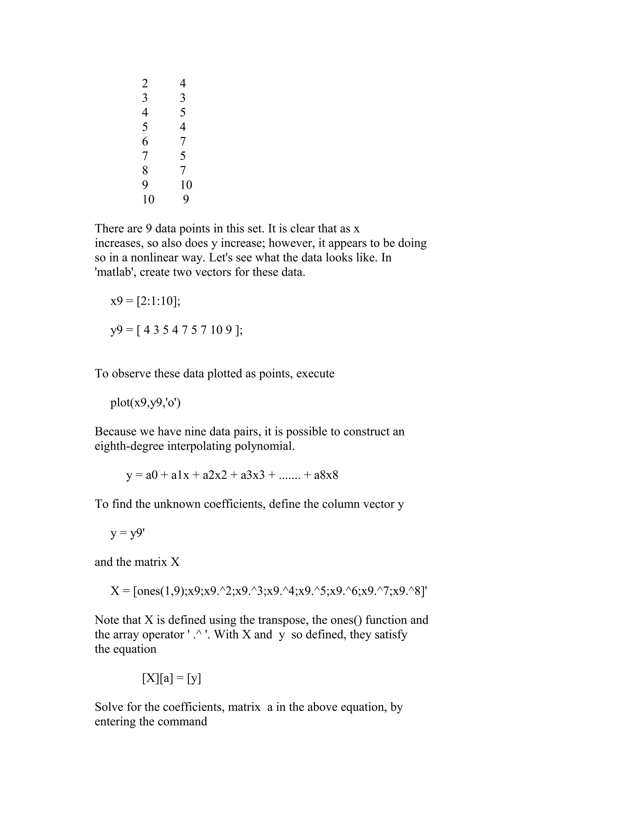 2
3
4
5
6
7
8
9
10

4
3
5
4
7
5
7
10
9

There are 9 data points in this set. It is clear that as x
increases, so also does y increase; however, it appears to be doing
so in a nonlinear way. Let's see what the data looks like. In
'matlab', create two vectors for these data.
x9 = [2:1:10];
y9 = [ 4 3 5 4 7 5 7 10 9 ];
To observe these data plotted as points, execute
plot(x9,y9,'o')
Because we have nine data pairs, it is possible to construct an
eighth-degree interpolating polynomial.
y = a0 + a1x + a2x2 + a3x3 + ....... + a8x8
To find the unknown coefficients, define the column vector y
y = y9'
and the matrix X
X = [ones(1,9);x9;x9.^2;x9.^3;x9.^4;x9.^5;x9.^6;x9.^7;x9.^8]'
Note that X is defined using the transpose, the ones() function and
the array operator ' .^ '. With X and y so defined, they satisfy
the equation
[X][a] = [y]
Solve for the coefficients, matrix a in the above equation, by
entering the command

 