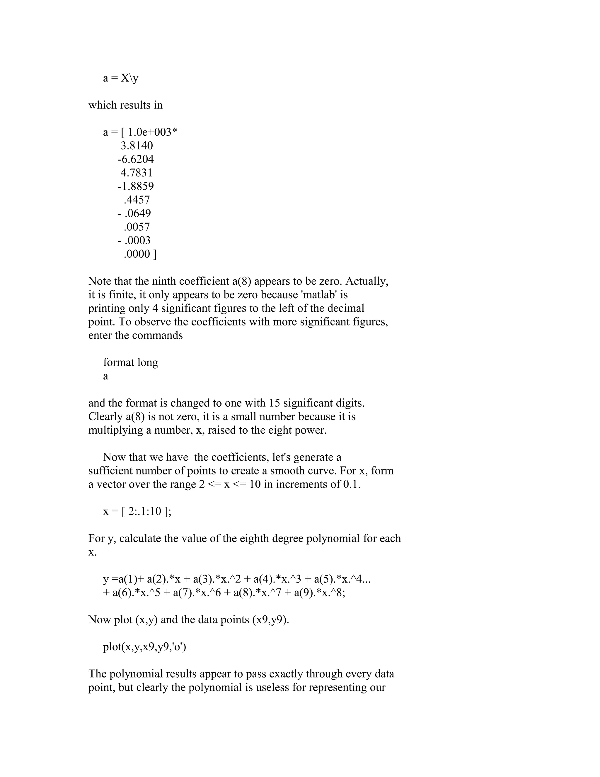 a = Xy
which results in
a = [ 1.0e+003*
3.8140
-6.6204
4.7831
-1.8859
.4457
- .0649
.0057
- .0003
.0000 ]
Note that the ninth coefficient a(8) appears to be zero. Actually,
it is finite, it only appears to be zero because 'matlab' is
printing only 4 significant figures to the left of the decimal
point. To observe the coefficients with more significant figures,
enter the commands
format long
a
and the format is changed to one with 15 significant digits.
Clearly a(8) is not zero, it is a small number because it is
multiplying a number, x, raised to the eight power.
Now that we have the coefficients, let's generate a
sufficient number of points to create a smooth curve. For x, form
a vector over the range 2 <= x <= 10 in increments of 0.1.
x = [ 2:.1:10 ];
For y, calculate the value of the eighth degree polynomial for each
x.
y =a(1)+ a(2).*x + a(3).*x.^2 + a(4).*x.^3 + a(5).*x.^4...
+ a(6).*x.^5 + a(7).*x.^6 + a(8).*x.^7 + a(9).*x.^8;
Now plot (x,y) and the data points (x9,y9).
plot(x,y,x9,y9,'o')
The polynomial results appear to pass exactly through every data
point, but clearly the polynomial is useless for representing our

 