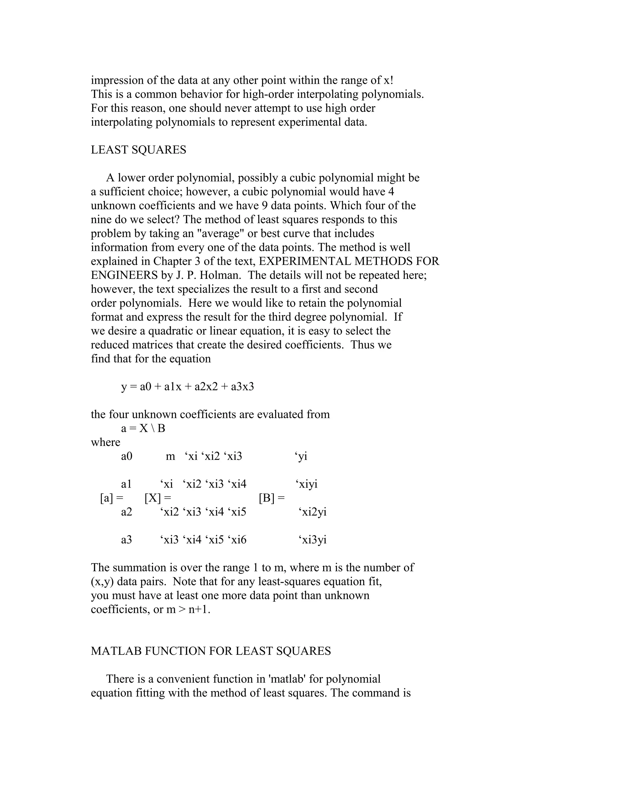 impression of the data at any other point within the range of x!
This is a common behavior for high-order interpolating polynomials.
For this reason, one should never attempt to use high order
interpolating polynomials to represent experimental data.
LEAST SQUARES
A lower order polynomial, possibly a cubic polynomial might be
a sufficient choice; however, a cubic polynomial would have 4
unknown coefficients and we have 9 data points. Which four of the
nine do we select? The method of least squares responds to this
problem by taking an "average" or best curve that includes
information from every one of the data points. The method is well
explained in Chapter 3 of the text, EXPERIMENTAL METHODS FOR
ENGINEERS by J. P. Holman. The details will not be repeated here;
however, the text specializes the result to a first and second
order polynomials. Here we would like to retain the polynomial
format and express the result for the third degree polynomial. If
we desire a quadratic or linear equation, it is easy to select the
reduced matrices that create the desired coefficients. Thus we
find that for the equation
y = a0 + a1x + a2x2 + a3x3
the four unknown coefficients are evaluated from
a=XB
where
a0
m ‘xi ‘xi2 ‘xi3
‘yi
a1
‘xi ‘xi2 ‘xi3 ‘xi4
‘xiyi
[a] =
[X] =
[B] =
a2
‘xi2 ‘xi3 ‘xi4 ‘xi5
‘xi2yi
a3

‘xi3 ‘xi4 ‘xi5 ‘xi6

‘xi3yi

The summation is over the range 1 to m, where m is the number of
(x,y) data pairs. Note that for any least-squares equation fit,
you must have at least one more data point than unknown
coefficients, or m > n+1.
MATLAB FUNCTION FOR LEAST SQUARES
There is a convenient function in 'matlab' for polynomial
equation fitting with the method of least squares. The command is

 
