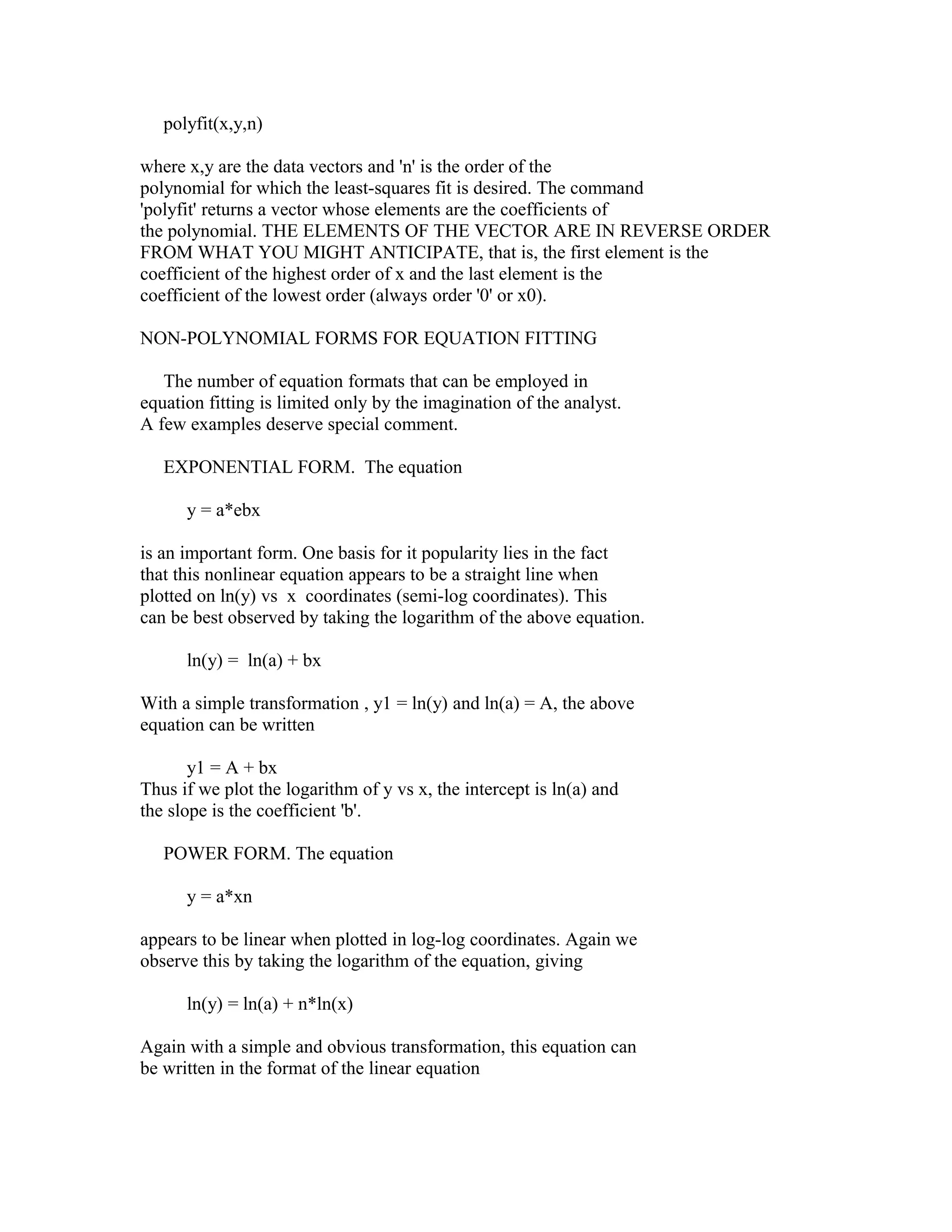 polyfit(x,y,n)
where x,y are the data vectors and 'n' is the order of the
polynomial for which the least-squares fit is desired. The command
'polyfit' returns a vector whose elements are the coefficients of
the polynomial. THE ELEMENTS OF THE VECTOR ARE IN REVERSE ORDER
FROM WHAT YOU MIGHT ANTICIPATE, that is, the first element is the
coefficient of the highest order of x and the last element is the
coefficient of the lowest order (always order '0' or x0).
NON-POLYNOMIAL FORMS FOR EQUATION FITTING
The number of equation formats that can be employed in
equation fitting is limited only by the imagination of the analyst.
A few examples deserve special comment.
EXPONENTIAL FORM. The equation
y = a*ebx
is an important form. One basis for it popularity lies in the fact
that this nonlinear equation appears to be a straight line when
plotted on ln(y) vs x coordinates (semi-log coordinates). This
can be best observed by taking the logarithm of the above equation.
ln(y) = ln(a) + bx
With a simple transformation , y1 = ln(y) and ln(a) = A, the above
equation can be written
y1 = A + bx
Thus if we plot the logarithm of y vs x, the intercept is ln(a) and
the slope is the coefficient 'b'.
POWER FORM. The equation
y = a*xn
appears to be linear when plotted in log-log coordinates. Again we
observe this by taking the logarithm of the equation, giving
ln(y) = ln(a) + n*ln(x)
Again with a simple and obvious transformation, this equation can
be written in the format of the linear equation

 