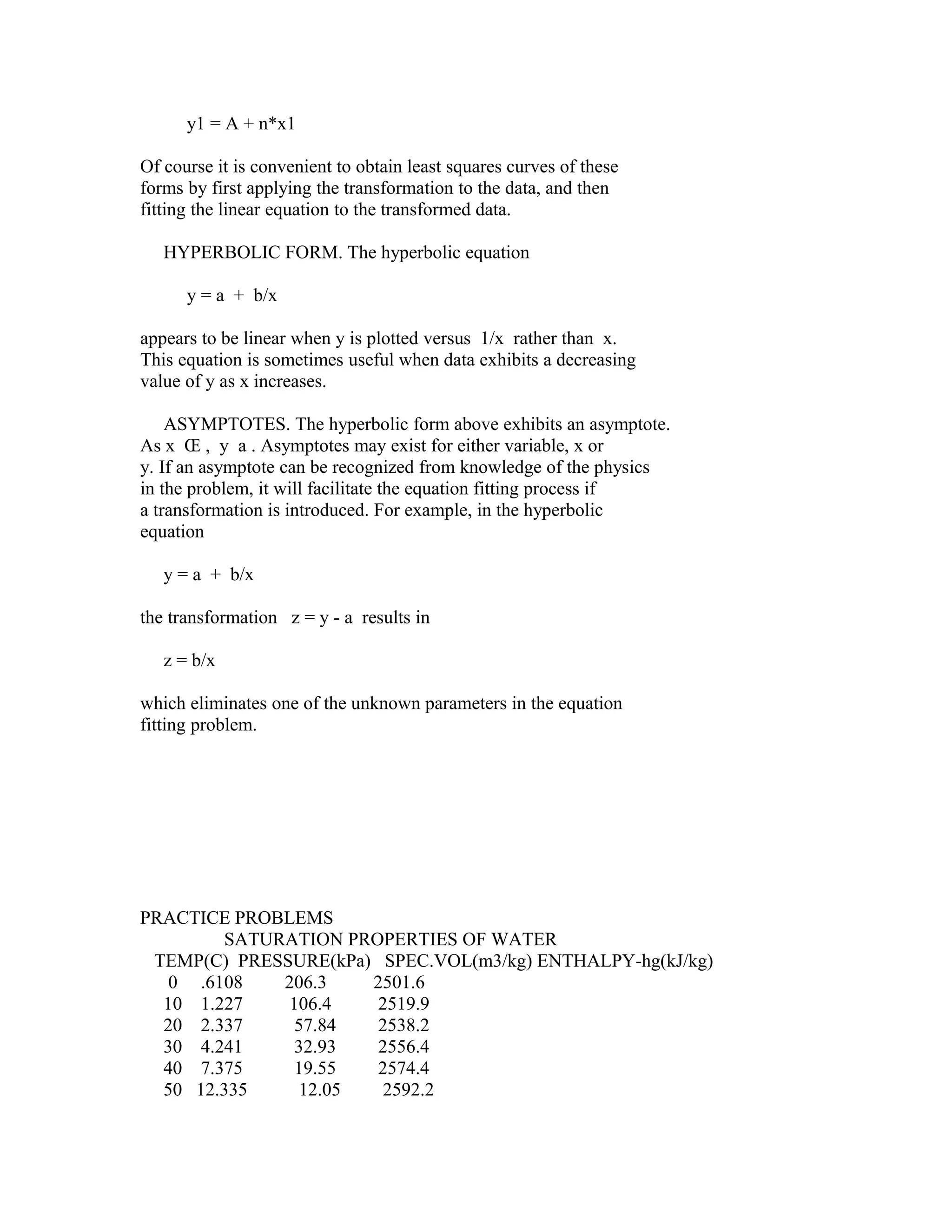 y1 = A + n*x1
Of course it is convenient to obtain least squares curves of these
forms by first applying the transformation to the data, and then
fitting the linear equation to the transformed data.
HYPERBOLIC FORM. The hyperbolic equation
y = a + b/x
appears to be linear when y is plotted versus 1/x rather than x.
This equation is sometimes useful when data exhibits a decreasing
value of y as x increases.
ASYMPTOTES. The hyperbolic form above exhibits an asymptote.
As x Œ , y a . Asymptotes may exist for either variable, x or
y. If an asymptote can be recognized from knowledge of the physics
in the problem, it will facilitate the equation fitting process if
a transformation is introduced. For example, in the hyperbolic
equation
y = a + b/x
the transformation z = y - a results in
z = b/x
which eliminates one of the unknown parameters in the equation
fitting problem.

PRACTICE PROBLEMS
SATURATION PROPERTIES OF WATER
TEMP(C) PRESSURE(kPa) SPEC.VOL(m3/kg) ENTHALPY-hg(kJ/kg)
0 .6108
206.3
2501.6
10 1.227
106.4
2519.9
20 2.337
57.84
2538.2
30 4.241
32.93
2556.4
40 7.375
19.55
2574.4
50 12.335
12.05
2592.2

 