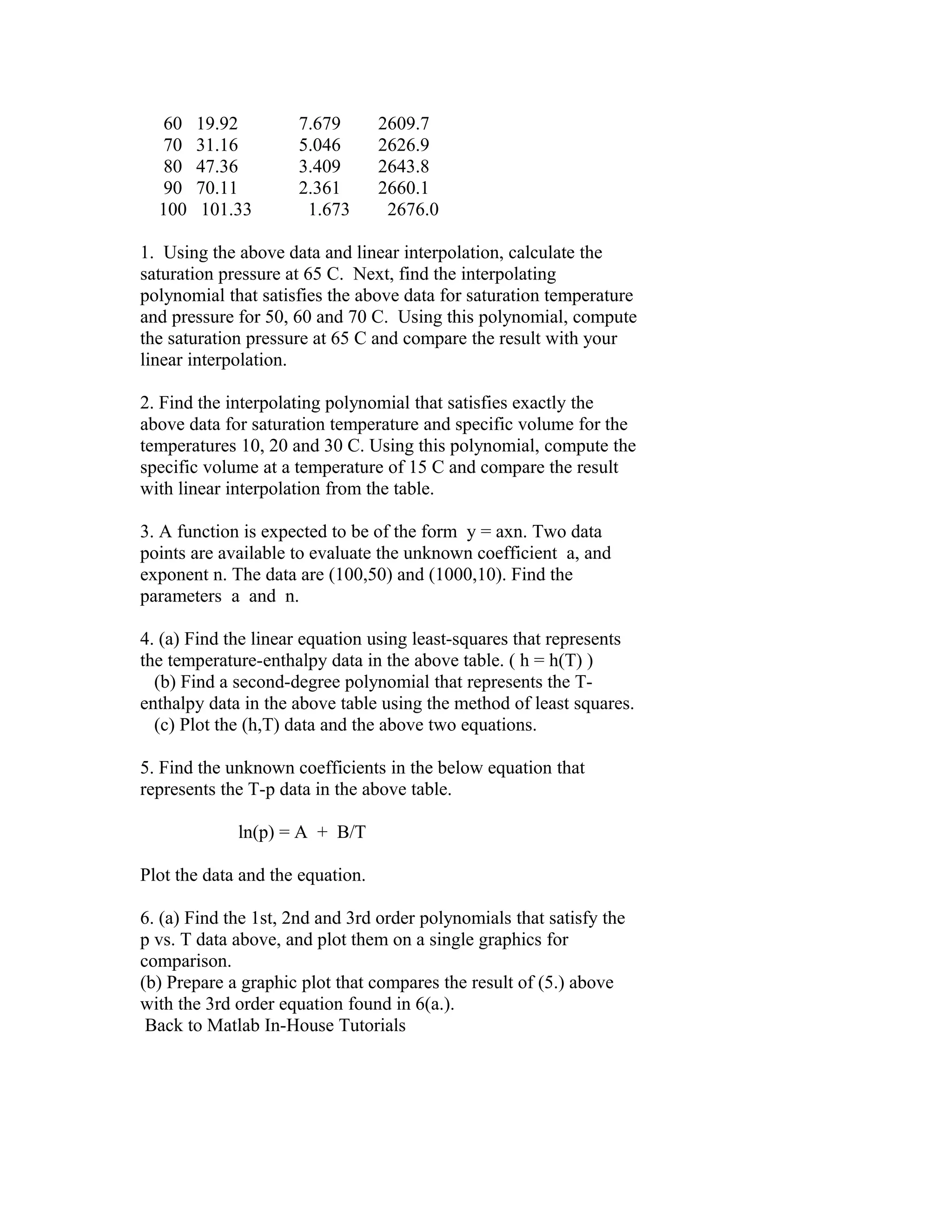 60
70
80
90
100

19.92
31.16
47.36
70.11
101.33

7.679
5.046
3.409
2.361
1.673

2609.7
2626.9
2643.8
2660.1
2676.0

1. Using the above data and linear interpolation, calculate the
saturation pressure at 65 C. Next, find the interpolating
polynomial that satisfies the above data for saturation temperature
and pressure for 50, 60 and 70 C. Using this polynomial, compute
the saturation pressure at 65 C and compare the result with your
linear interpolation.
2. Find the interpolating polynomial that satisfies exactly the
above data for saturation temperature and specific volume for the
temperatures 10, 20 and 30 C. Using this polynomial, compute the
specific volume at a temperature of 15 C and compare the result
with linear interpolation from the table.
3. A function is expected to be of the form y = axn. Two data
points are available to evaluate the unknown coefficient a, and
exponent n. The data are (100,50) and (1000,10). Find the
parameters a and n.
4. (a) Find the linear equation using least-squares that represents
the temperature-enthalpy data in the above table. ( h = h(T) )
(b) Find a second-degree polynomial that represents the Tenthalpy data in the above table using the method of least squares.
(c) Plot the (h,T) data and the above two equations.
5. Find the unknown coefficients in the below equation that
represents the T-p data in the above table.
ln(p) = A + B/T
Plot the data and the equation.
6. (a) Find the 1st, 2nd and 3rd order polynomials that satisfy the
p vs. T data above, and plot them on a single graphics for
comparison.
(b) Prepare a graphic plot that compares the result of (5.) above
with the 3rd order equation found in 6(a.).
Back to Matlab In-House Tutorials

 