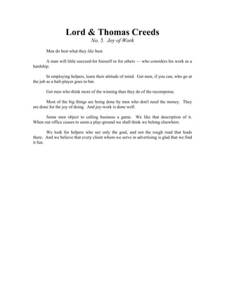 Lord & Thomas Creeds 
No. 5. Joy of Work 
Men do best what they like best. 
A man will little succeed-for himself or for others — who considers his work as a 
hardship. 
In employing helpers, learn their attitude of mind. Get men, if you can, who go at 
the job as a ball-player goes to bat. 
Get men who think more of the winning than they do of the recompense. 
Most of the big things are being done by men who don't need the money. They 
are done for the joy of doing. And joy-work is done well. 
Some men object to calling business a game. We like that description of it. 
When our office ceases to seem a play-ground we shall think we belong elsewhere. 
We look for helpers who see only the goal, and not the rough road that leads 
there. And we believe that every client whom we serve in advertising is glad that we find 
it fun. 
 
