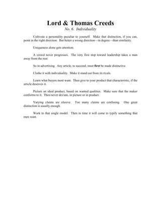 Lord & Thomas Creeds 
No. 6. Individuality 
Cultivate a personality peculiar to yourself. Make that distinction, if you can, 
point in the right direction. But better a wrong direction—in degree—than similarity. 
Uniqueness alone gets attention. 
A crowd never progresses. The very first step toward leadership takes a man 
away from the rest. 
So in advertising. Any article, to succeed, must first be made distinctive. 
Clothe it with individuality. Make it stand out from its rivals. 
Learn what buyers most want. Then give to your product that characteristic, if the 
article deserves it. 
Picture an ideal product, based on wanted qualities. Make sure that the maker 
conforms to it. Then never deviate, in picture or in product. 
Varying claims are elusive. Too many claims are confusing. One great 
distinction is usually enough. 
Work to that single model. Then in time it will come to typify something that 
men want. 
 