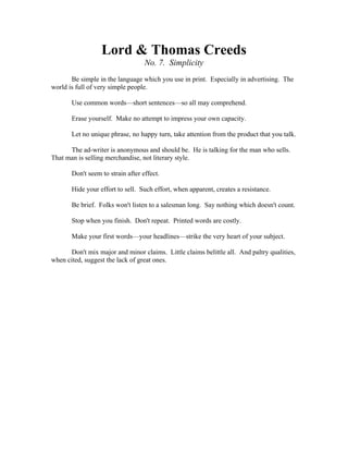 Lord & Thomas Creeds 
No. 7. Simplicity 
Be simple in the language which you use in print. Especially in advertising. The 
world is full of very simple people. 
Use common words—short sentences—so all may comprehend. 
Erase yourself. Make no attempt to impress your own capacity. 
Let no unique phrase, no happy turn, take attention from the product that you talk. 
The ad-writer is anonymous and should be. He is talking for the man who sells. 
That man is selling merchandise, not literary style. 
Don't seem to strain after effect. 
Hide your effort to sell. Such effort, when apparent, creates a resistance. 
Be brief. Folks won't listen to a salesman long. Say nothing which doesn't count. 
Stop when you finish. Don't repeat. Printed words are costly. 
Make your first words—your headlines—strike the very heart of your subject. 
Don't mix major and minor claims. Little claims belittle all. And paltry qualities, 
when cited, suggest the lack of great ones. 
 